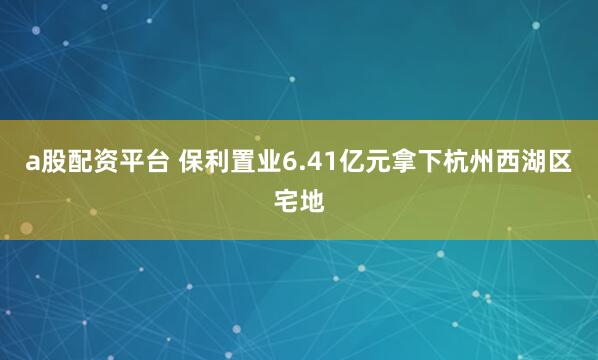 a股配资平台 保利置业6.41亿元拿下杭州西湖区宅地