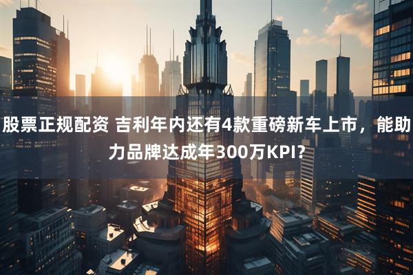 股票正规配资 吉利年内还有4款重磅新车上市，能助力品牌达成年300万KPI？