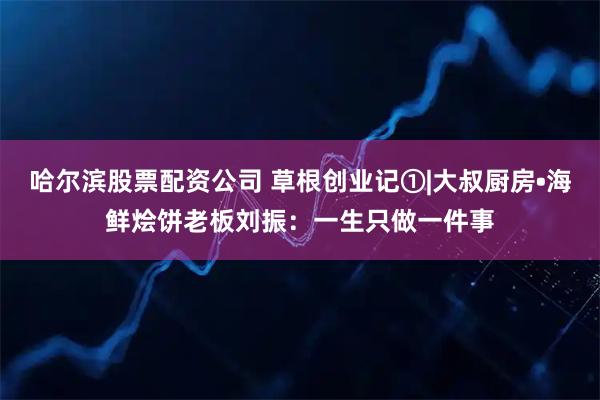 哈尔滨股票配资公司 草根创业记①|大叔厨房•海鲜烩饼老板刘振：一生只做一件事