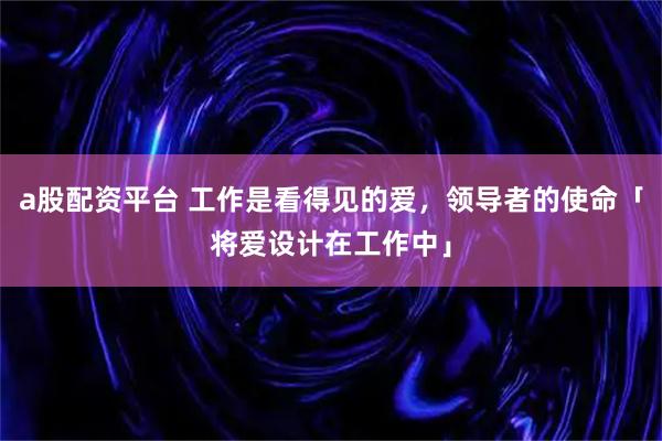 a股配资平台 工作是看得见的爱，领导者的使命「将爱设计在工作中」