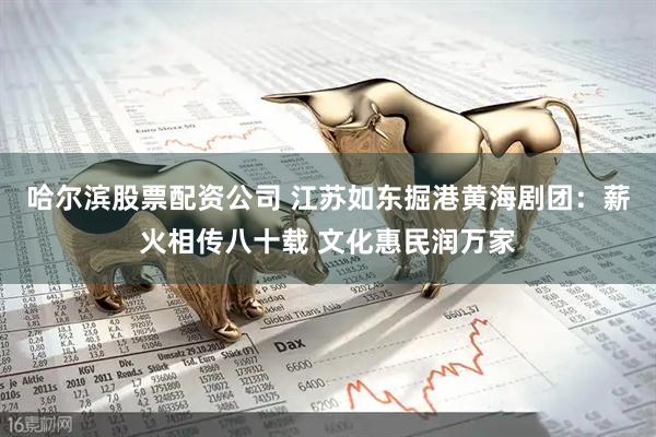 哈尔滨股票配资公司 江苏如东掘港黄海剧团：薪火相传八十载 文化惠民润万家