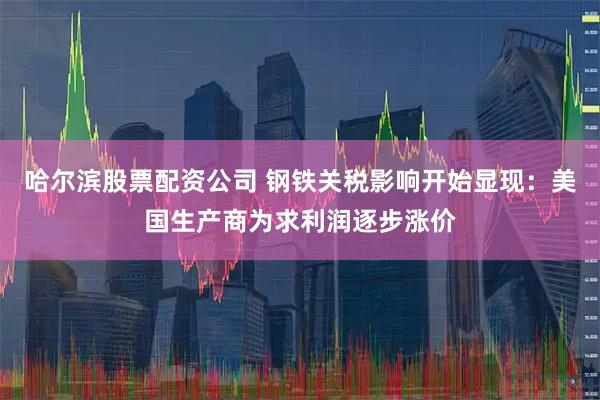 哈尔滨股票配资公司 钢铁关税影响开始显现：美国生产商为求利润逐步涨价