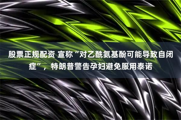 股票正规配资 宣称“对乙酰氨基酚可能导致自闭症”，特朗普警告孕妇避免服用泰诺
