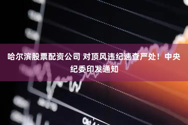 哈尔滨股票配资公司 对顶风违纪速查严处！中央纪委印发通知