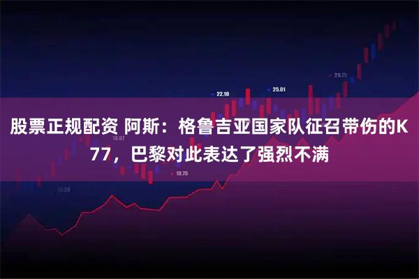 股票正规配资 阿斯：格鲁吉亚国家队征召带伤的K77，巴黎对此表达了强烈不满