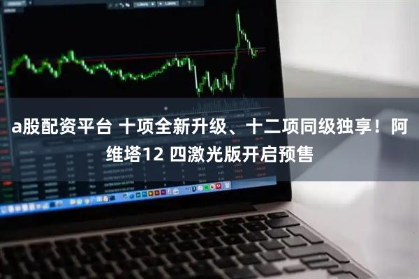 a股配资平台 十项全新升级、十二项同级独享！阿维塔12 四激光版开启预售