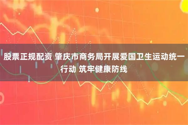 股票正规配资 肇庆市商务局开展爱国卫生运动统一行动 筑牢健康防线