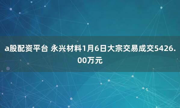 a股配资平台 永兴材料1月6日大宗交易成交5426.00万元