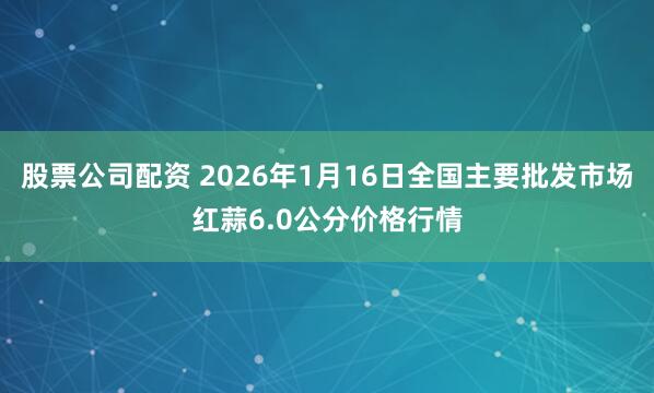 股票公司配资 2026年1月16日全国主要批发市场红蒜6.0公分价格行情