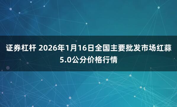 证券杠杆 2026年1月16日全国主要批发市场红蒜5.0公分价格行情