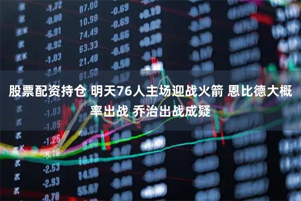 股票配资持仓 明天76人主场迎战火箭 恩比德大概率出战 乔治出战成疑