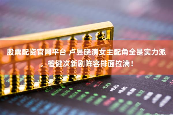 股票配资官网平台 卢昱晓演女主配角全是实力派，檀健次新剧阵容排面拉满！