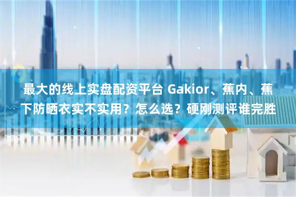 最大的线上实盘配资平台 Gakior、蕉内、蕉下防晒衣实不实用？怎么选？硬刚测评谁完胜