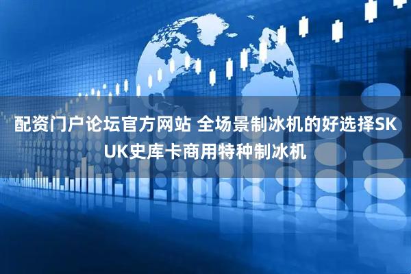 配资门户论坛官方网站 全场景制冰机的好选择SKUK史库卡商用特种制冰机