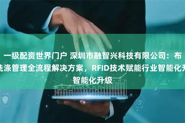 一级配资世界门户 深圳市融智兴科技有限公司：布草洗涤管理全流程解决方案，RFID技术赋能行业智能化升级