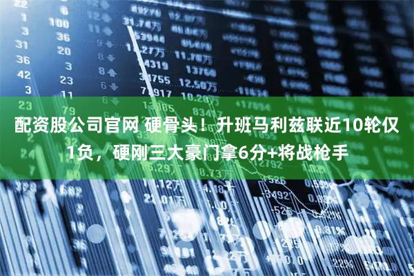 配资股公司官网 硬骨头！升班马利兹联近10轮仅1负，硬刚三大豪门拿6分+将战枪手