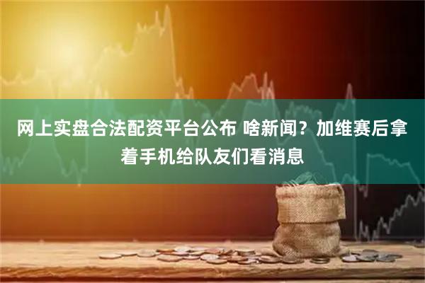 网上实盘合法配资平台公布 啥新闻？加维赛后拿着手机给队友们看消息