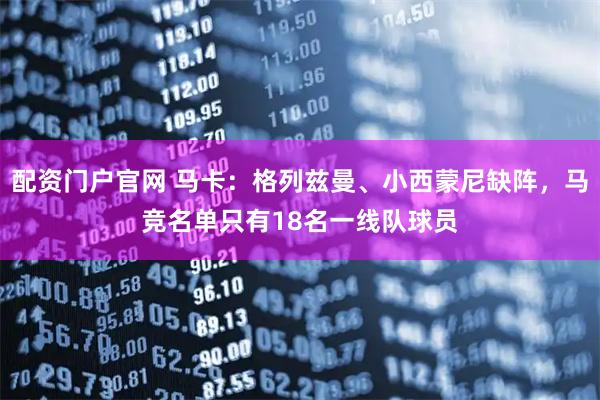 配资门户官网 马卡：格列兹曼、小西蒙尼缺阵，马竞名单只有18名一线队球员