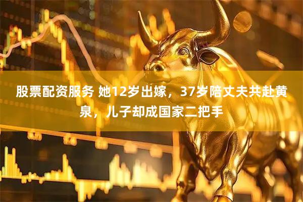 股票配资服务 她12岁出嫁，37岁陪丈夫共赴黄泉，儿子却成国家二把手