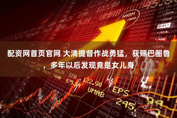 配资网首页官网 大清提督作战勇猛，获赐巴图鲁，多年以后发现竟是女儿身