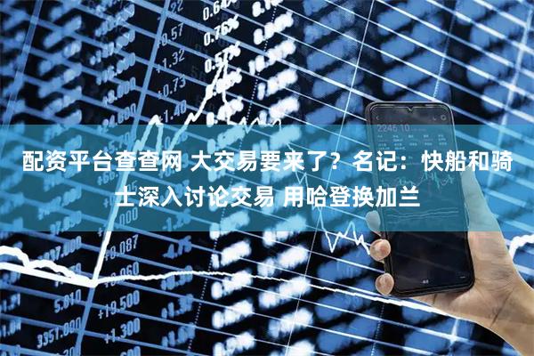 配资平台查查网 大交易要来了？名记：快船和骑士深入讨论交易 用哈登换加兰