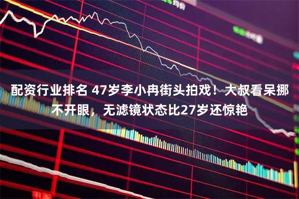 配资行业排名 47岁李小冉街头拍戏！大叔看呆挪不开眼，无滤镜状态比27岁还惊艳