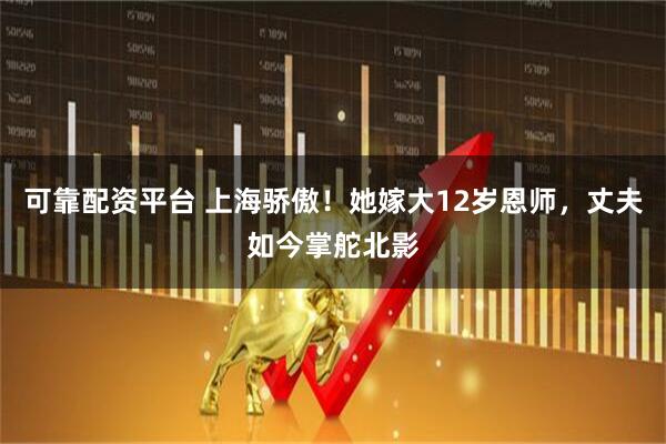可靠配资平台 上海骄傲！她嫁大12岁恩师，丈夫如今掌舵北影