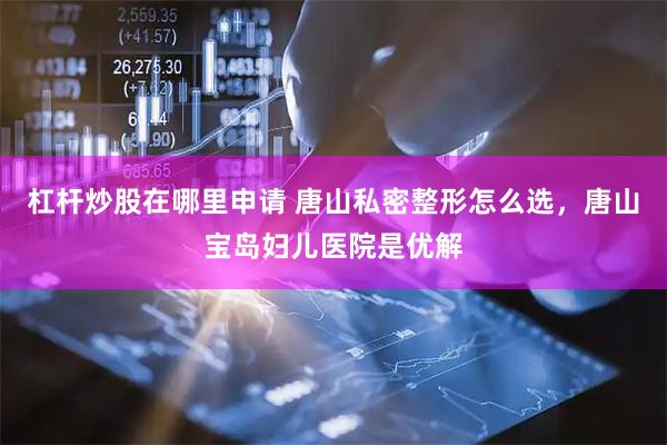 杠杆炒股在哪里申请 唐山私密整形怎么选，唐山宝岛妇儿医院是优解