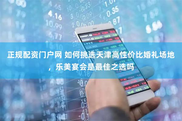 正规配资门户网 如何挑选天津高性价比婚礼场地，乐美宴会是最佳之选吗