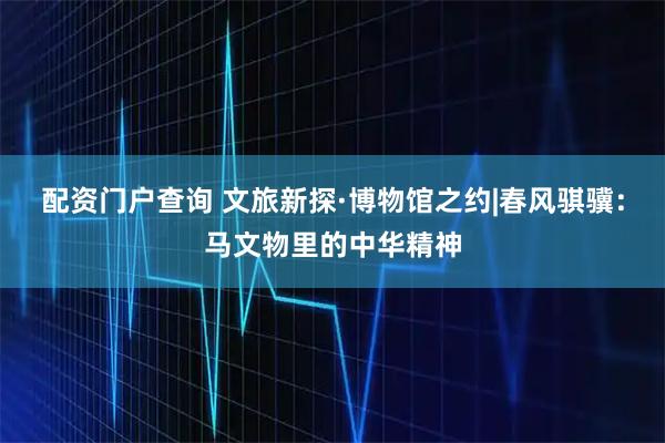 配资门户查询 文旅新探·博物馆之约|春风骐骥：马文物里的中华精神