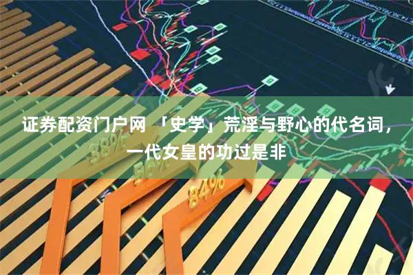 证券配资门户网 「史学」荒淫与野心的代名词，一代女皇的功过是非