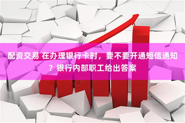 配资交易 在办理银行卡时，要不要开通短信通知？银行内部职工给出答案