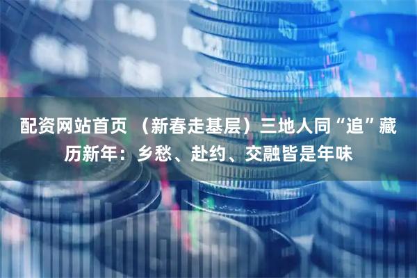 配资网站首页 （新春走基层）三地人同“追”藏历新年：乡愁、赴约、交融皆是年味