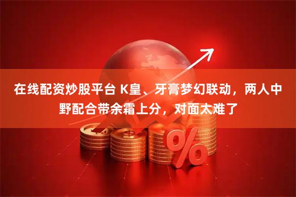 在线配资炒股平台 K皇、牙膏梦幻联动，两人中野配合带余霜上分，对面太难了