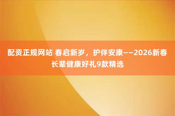 配资正规网站 春启新岁，护伴安康——2026新春长辈健康好礼9款精选