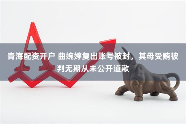 青海配资开户 曲婉婷复出账号被封，其母受贿被判无期从未公开道歉