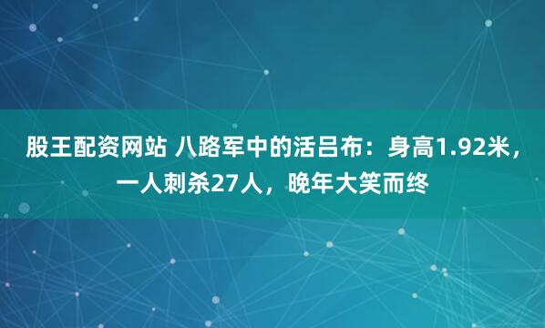 股王配资网站 八路军中的活吕布：身高1.92米，一人刺杀27人，晚年大笑而终