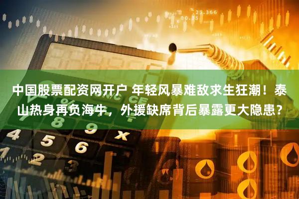 中国股票配资网开户 年轻风暴难敌求生狂潮！泰山热身再负海牛，外援缺席背后暴露更大隐患？