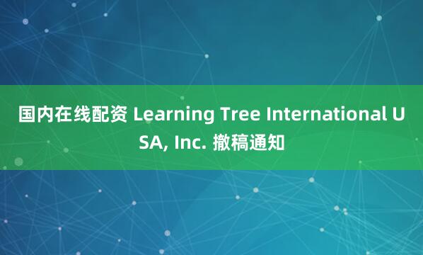 国内在线配资 Learning Tree International USA, Inc. 撤稿通知