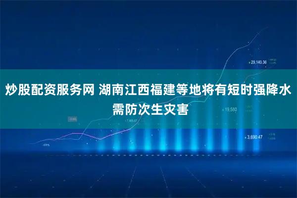 炒股配资服务网 湖南江西福建等地将有短时强降水 需防次生灾害
