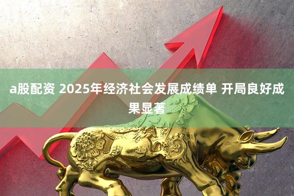 a股配资 2025年经济社会发展成绩单 开局良好成果显著