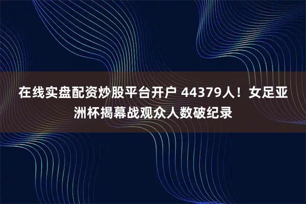 在线实盘配资炒股平台开户 44379人！女足亚洲杯揭幕战观众人数破纪录