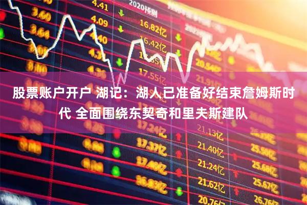 股票账户开户 湖记：湖人已准备好结束詹姆斯时代 全面围绕东契奇和里夫斯建队