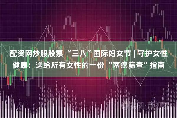 配资网炒股股票 “三八”国际妇女节 | 守护女性健康:送给所有女性的一份 “两癌筛查”指南