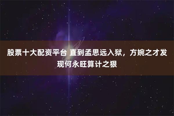 股票十大配资平台 直到孟思远入狱，方婉之才发现何永旺算计之狠