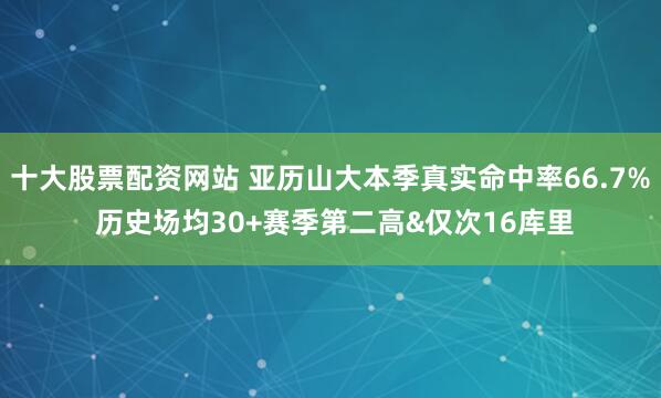 十大股票配资网站 亚历山大本季真实命中率66.7% 历史场均30+赛季第二高&仅次16库里
