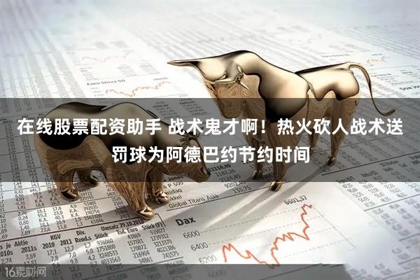 在线股票配资助手 战术鬼才啊！热火砍人战术送罚球为阿德巴约节约时间