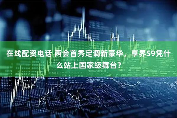在线配资电话 两会首秀定调新豪华，享界S9凭什么站上国家级舞台？
