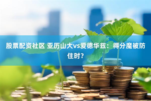 股票配资社区 亚历山大vs爱德华兹：得分魔被防住时？