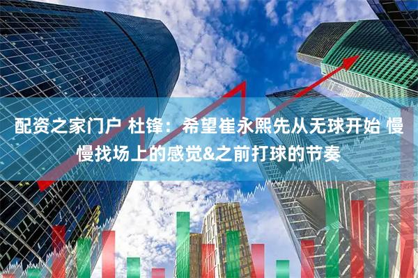 配资之家门户 杜锋：希望崔永熙先从无球开始 慢慢找场上的感觉&之前打球的节奏
